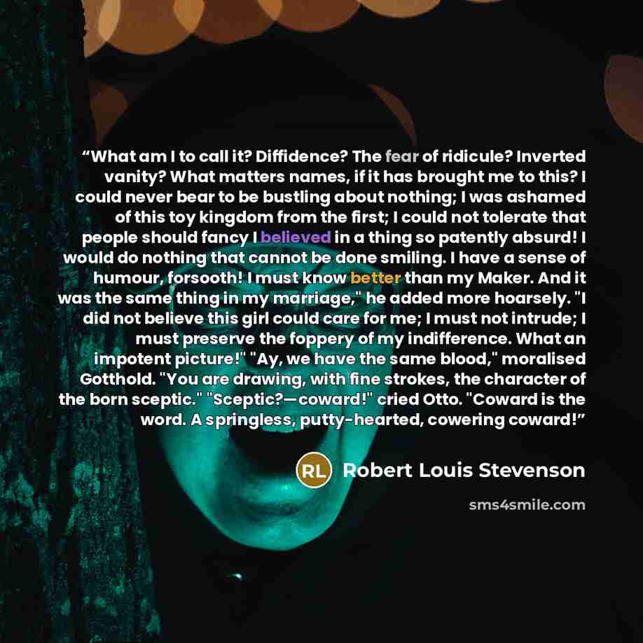 “What am I to call it? Diffidence? The fear of ridicule? Inverted vanity? What matters names, if it has brought me to this? I could never bear to be bustling about nothing; I was ashamed of this toy kingdom from the first; I could not tolerate that people should fancy I believed in a thing so…” quote by Robert Louis Stevenson