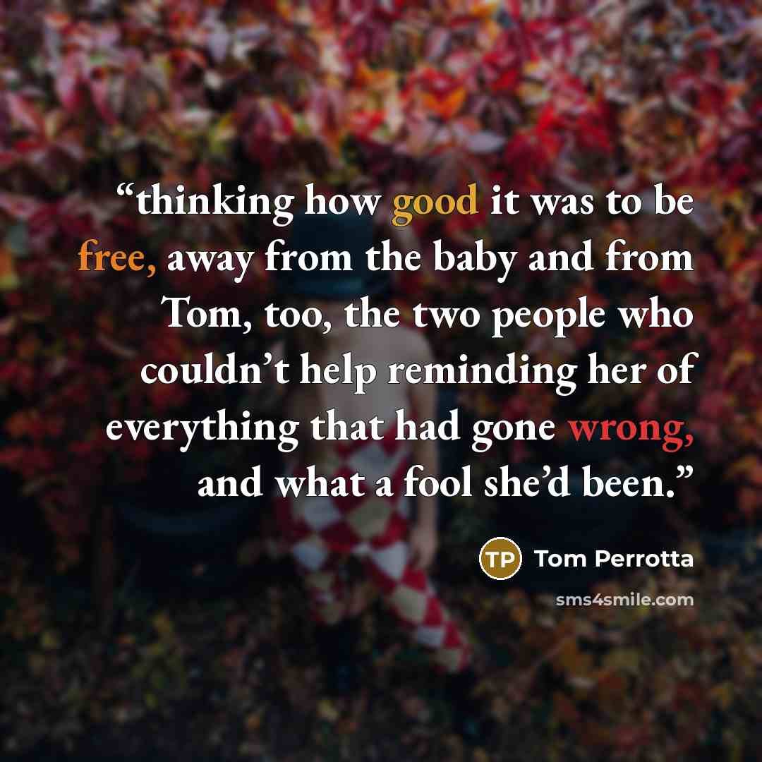 “thinking how good it was to be free, away from the baby and from Tom, too, the two people who couldn’t help reminding her of everything that had gone wrong, and what a fool she’d been.” quote by Tom Perrotta