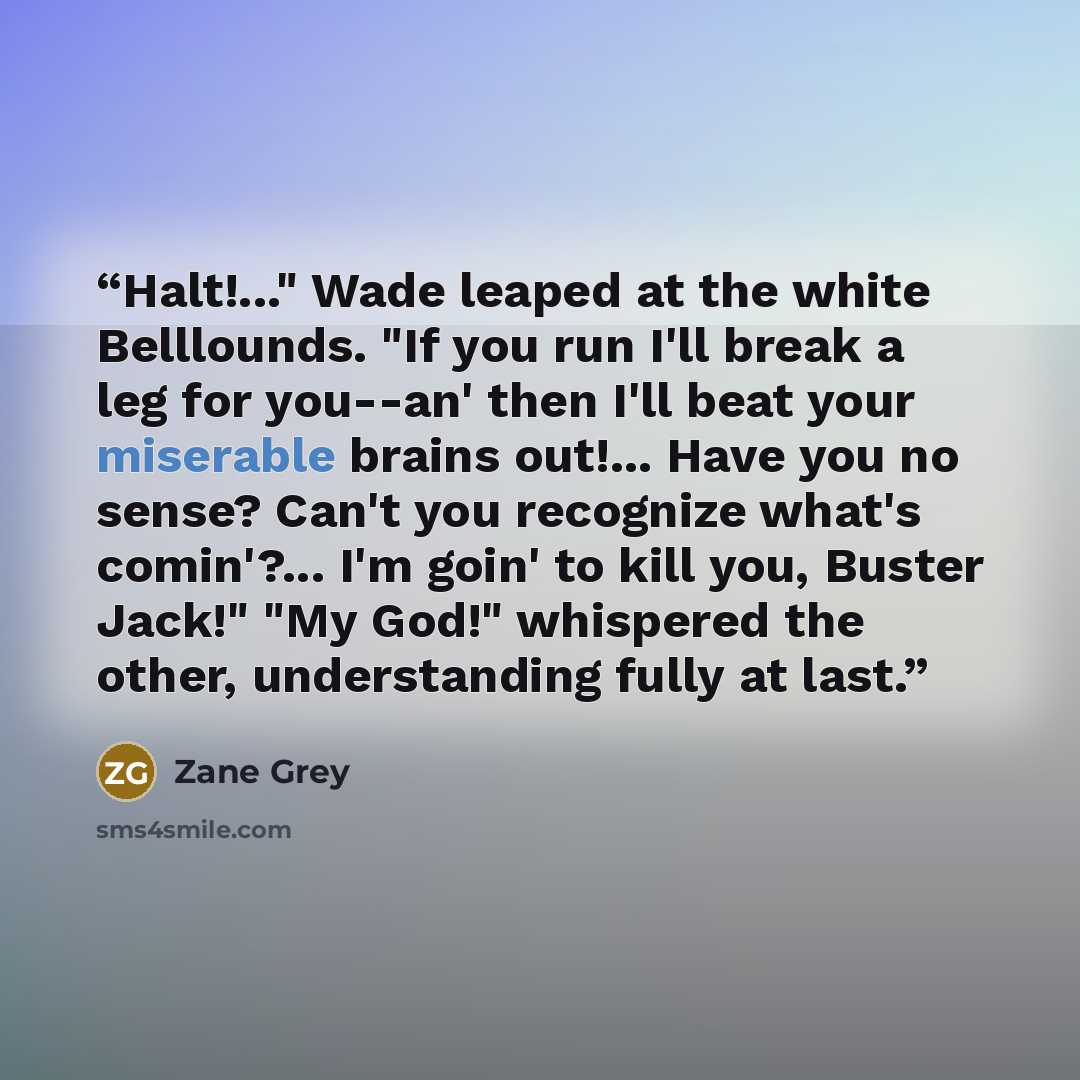 “Halt!..." Wade leaped at the white Belllounds. "If you run I'll break a leg for you--an' then I'll beat your miserable brains out!... Have you no sense? Can't you recognize what's comin'?... I'm goin' to kill you, Buster Jack!" "My God!" whispered the other, understanding fully at last.” quote by Zane Grey