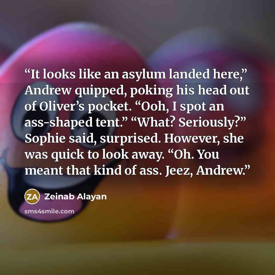 “It looks like an asylum landed here,” Andrew quipped, poking his head out of Oliver’s pocket. “Ooh, I spot an ass-shaped tent.” “What? Seriously?” Sophie said, surprised. However, she was quick to look away. “Oh. You meant that kind of ass. Jeez, Andrew.” quote by Zeinab Alayan