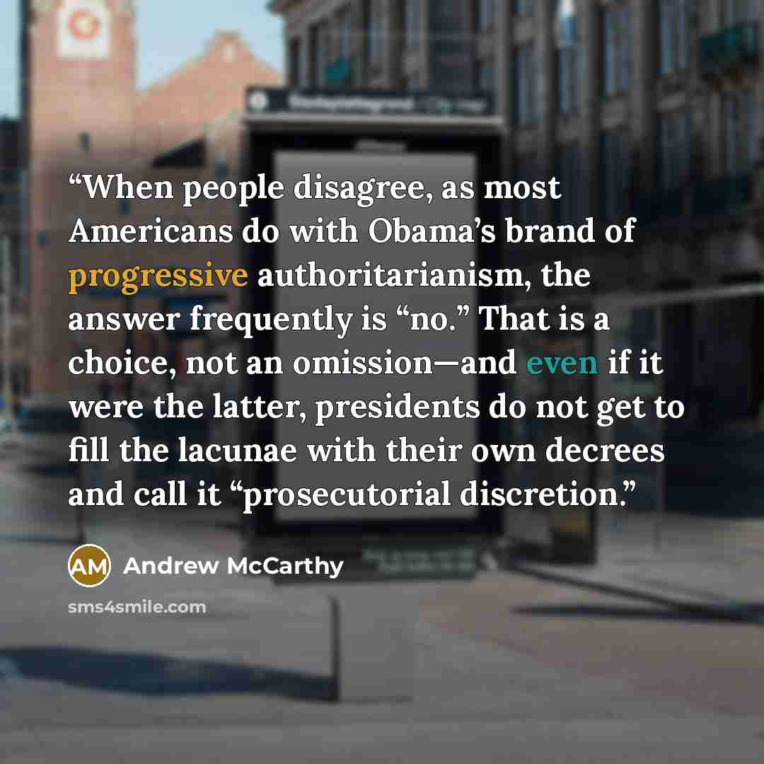 “When people disagree, as most Americans do with Obama’s brand of progressive authoritarianism, the answer frequently is “no.” That is a choice, not an omission—and even if it were the latter, presidents do not get to fill the lacunae with their own decrees and call it “prosecutorial discretion.” quote by Andrew McCarthy
