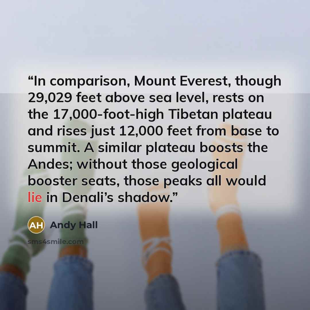“In comparison, Mount Everest, though 29,029 feet above sea level, rests on the 17,000-foot-high Tibetan plateau and rises just 12,000 feet from base to summit. A similar plateau boosts the Andes; without those geological booster seats, those peaks all would lie in Denali’s shadow.” quote by Andy Hall