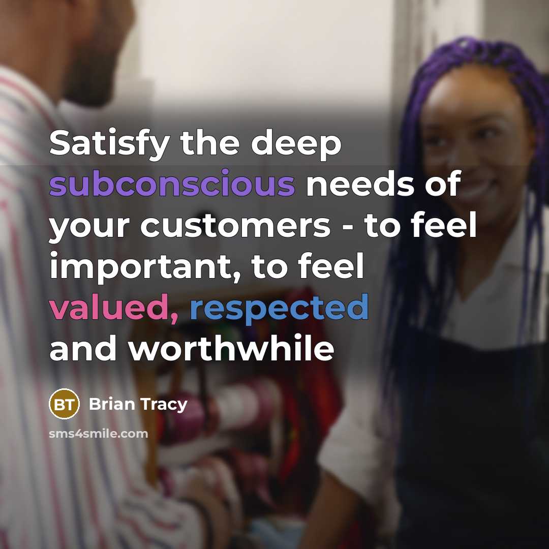 “Satisfy the deep subconscious needs of your customers - to feel important, to feel valued, respected and worthwhile” quote by Brian Tracy