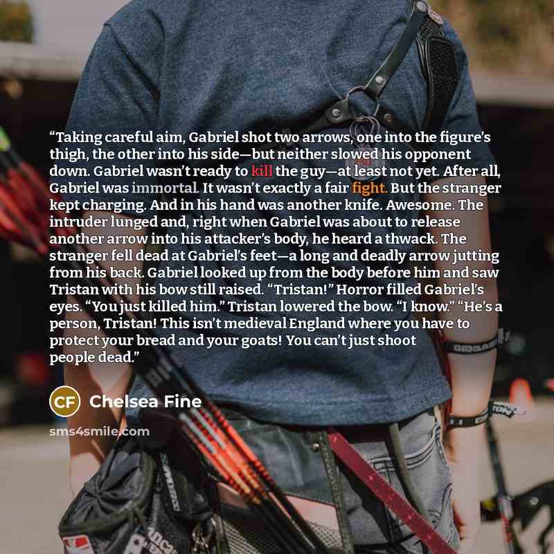 “Taking careful aim, Gabriel shot two arrows, one into the figure’s thigh, the other into his side—but neither slowed his opponent down. Gabriel wasn’t ready to kill the guy—at least not yet. After all, Gabriel was immortal. It wasn’t exactly a fair fight. But the stranger kept charging. And in his…” quote by Chelsea Fine