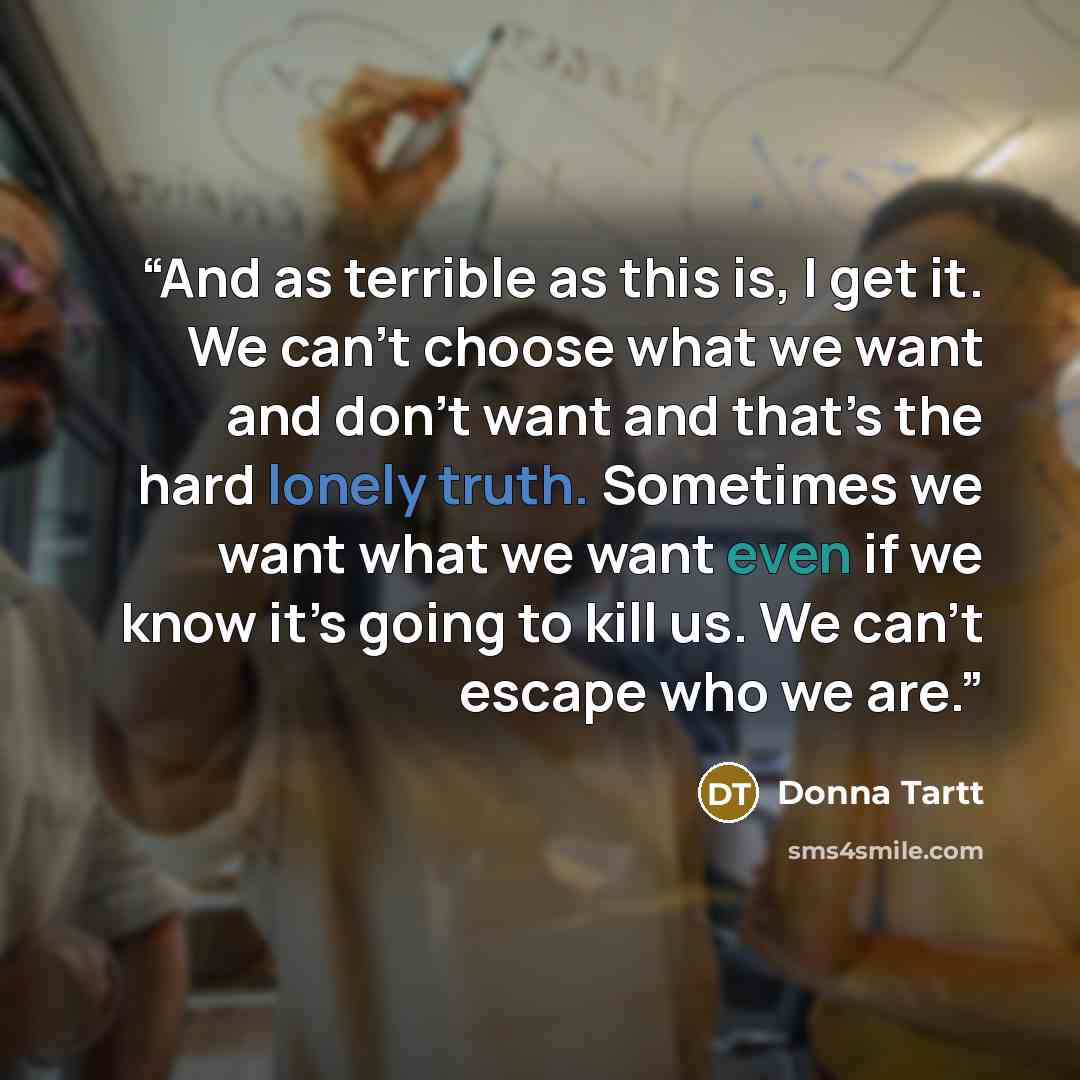 “And as terrible as this is, I get it. We can’t choose what we want and don’t want and that’s the hard lonely truth. Sometimes we want what we want even if we know it’s going to kill us. We can’t escape who we are.” quote by Donna Tartt