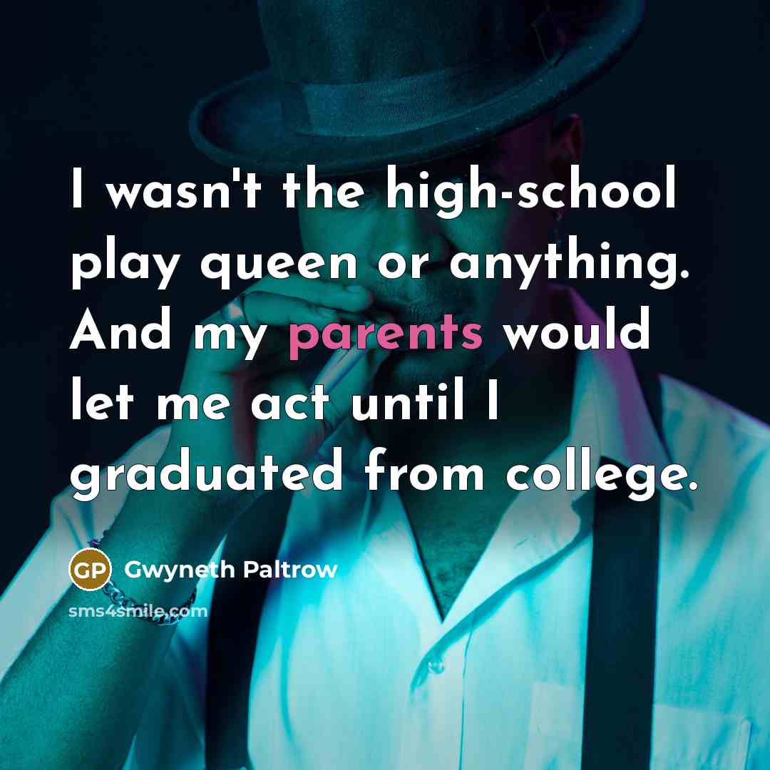 “I wasn't the high-school play queen or anything. And my parents would let me act until I graduated from college.” quote by Gwyneth Paltrow