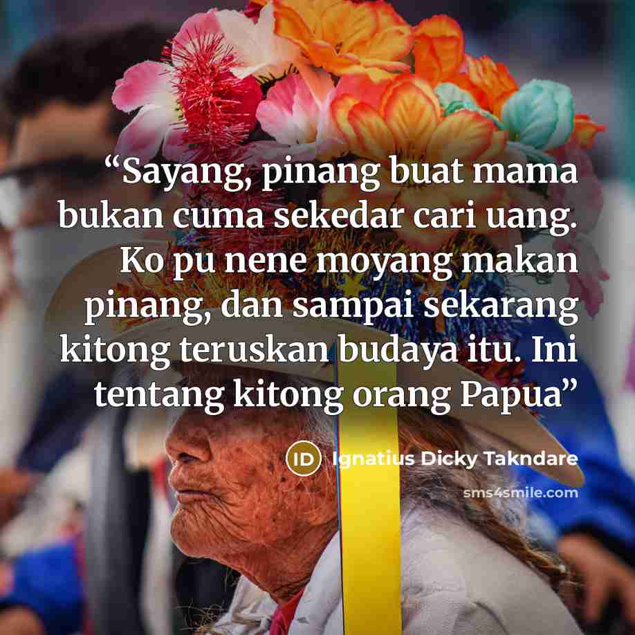 “Sayang, pinang buat mama bukan cuma sekedar cari uang. Ko pu nene moyang makan pinang, dan sampai sekarang kitong teruskan budaya itu. Ini tentang kitong orang Papua” quote by Ignatius Dicky Takndare