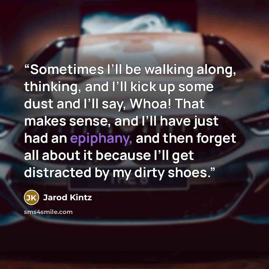 “Sometimes I’ll be walking along, thinking, and I’ll kick up some dust and I’ll say, Whoa! That makes sense, and I’ll have just had an epiphany, and then forget all about it because I’ll get distracted by my dirty shoes.” quote by Jarod Kintz