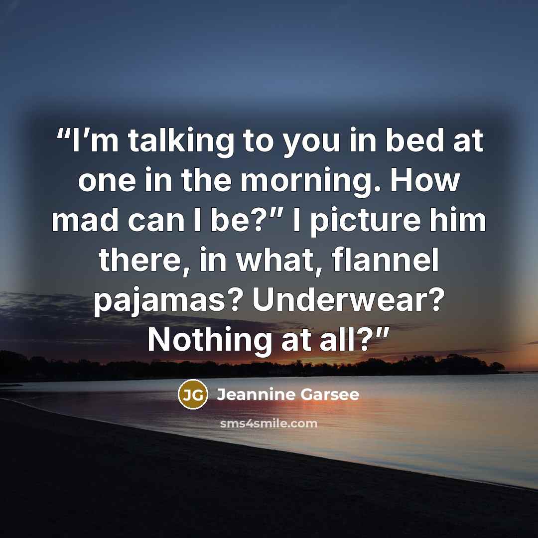 “I’m talking to you in bed at one in the morning. How mad can I be?” I picture him there, in what, flannel pajamas? Underwear? Nothing at all?” quote by Jeannine Garsee