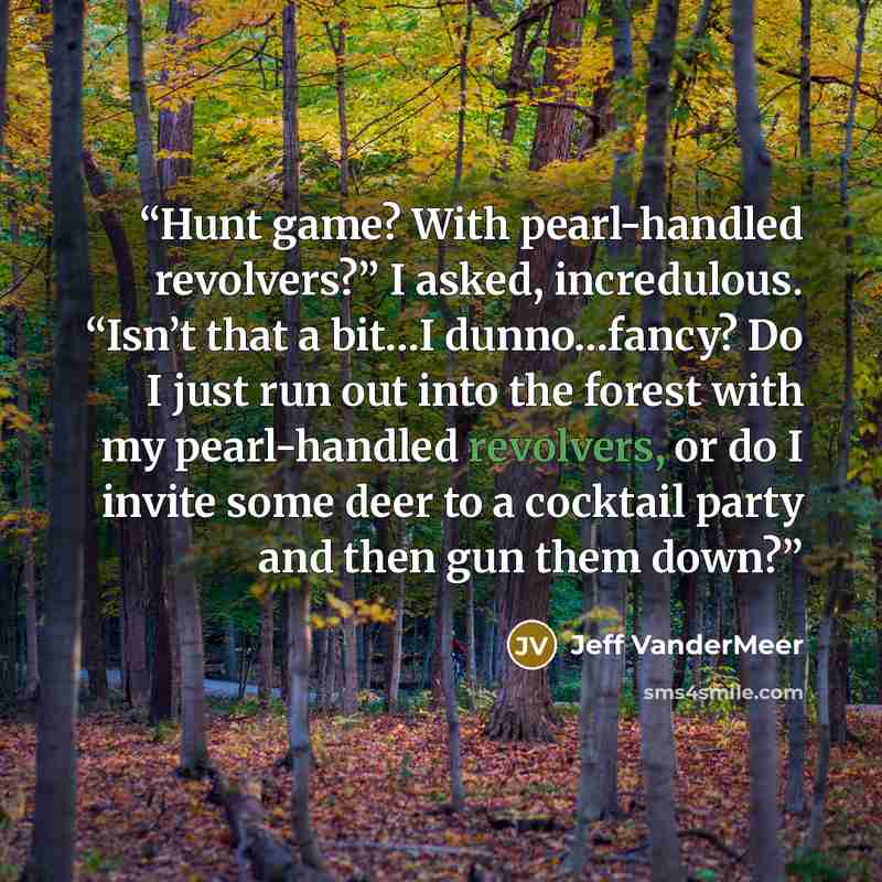 “Hunt game? With pearl-handled revolvers?” I asked, incredulous. “Isn’t that a bit…I dunno…fancy? Do I just run out into the forest with my pearl-handled revolvers, or do I invite some deer to a cocktail party and then gun them down?” quote by Jeff VanderMeer