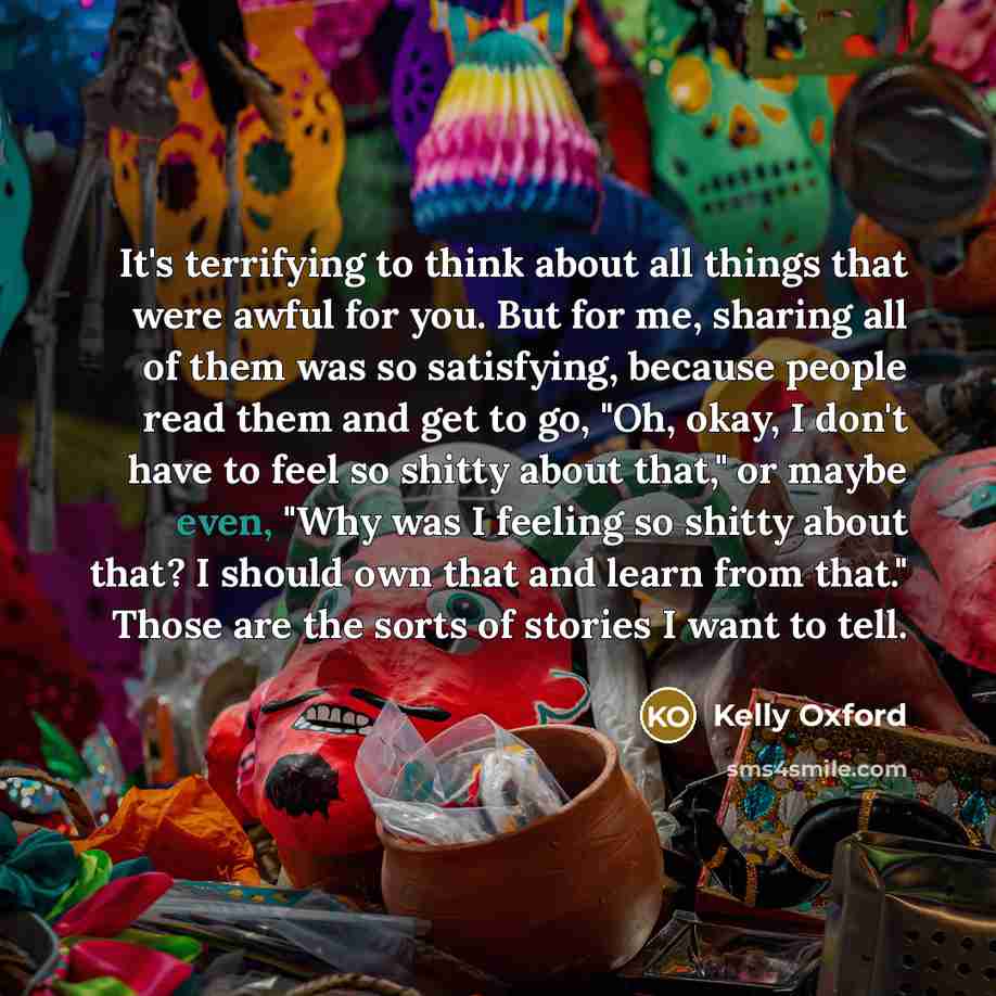 “It's terrifying to think about all things that were awful for you. But for me, sharing all of them was so satisfying, because people read them and get to go, "Oh, okay, I don't have to feel so shitty about that," or maybe even, "Why was I feeling so shitty about that? I should own that and learn…” quote by Kelly Oxford