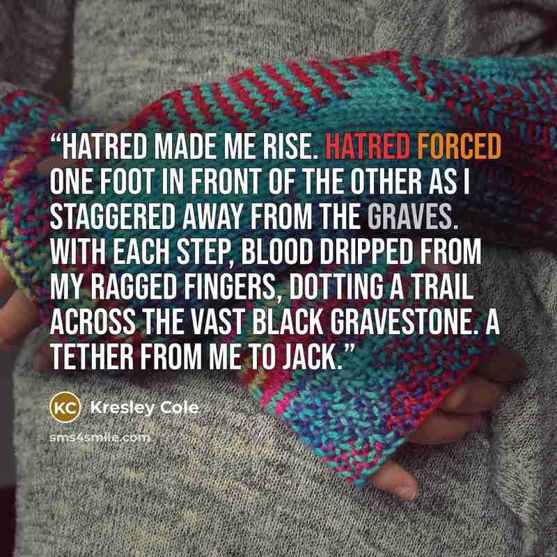 “Hatred made me rise. Hatred forced one foot in front of the other as I staggered away from the graves. With each step, blood dripped from my ragged fingers, dotting a trail across the vast black gravestone. A tether from me to Jack.” quote by Kresley Cole
