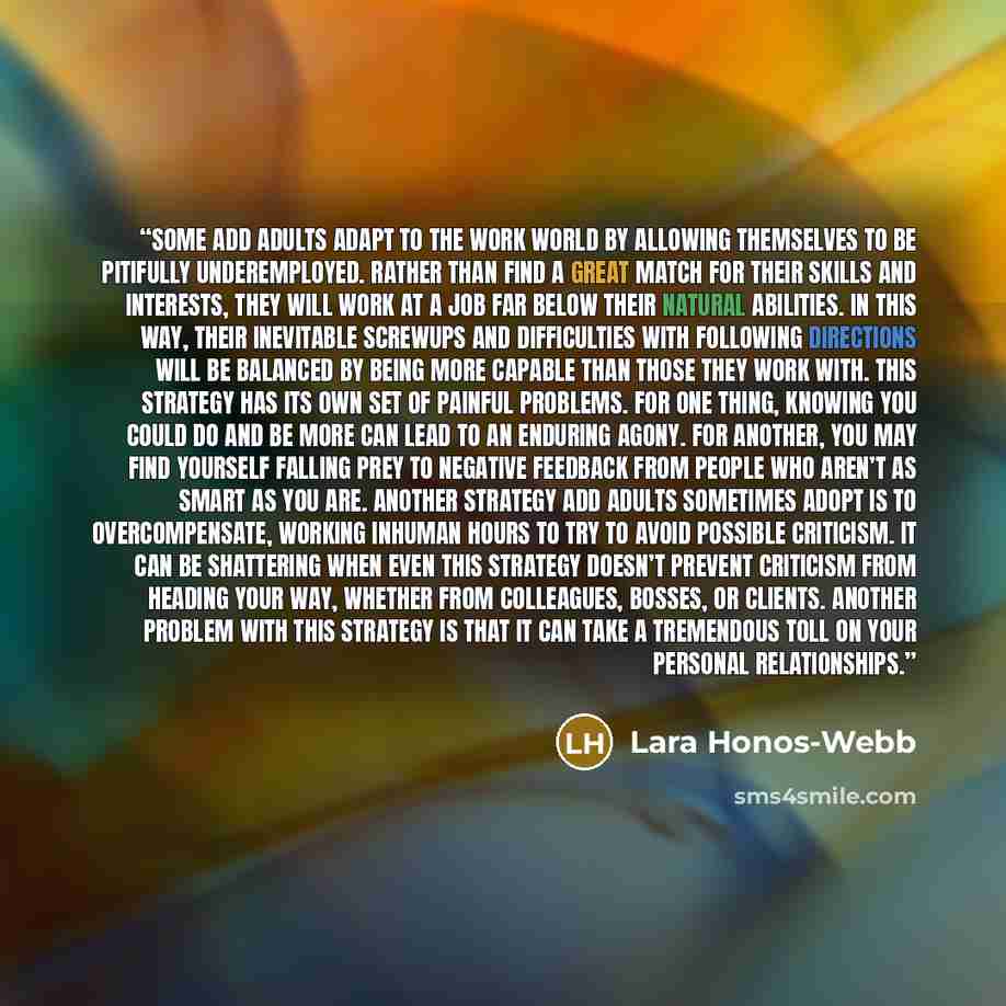 “Some ADD adults adapt to the work world by allowing themselves to be pitifully underemployed. Rather than find a great match for their skills and interests, they will work at a job far below their natural abilities. In this way, their inevitable screwups and difficulties with following directions…” quote by Lara Honos-Webb