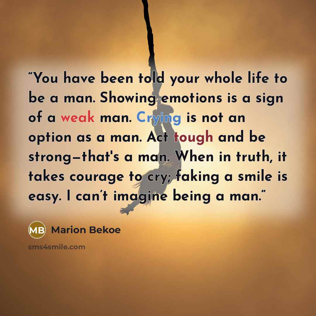 “You have been told your whole life to be a man. Showing emotions is a sign of a weak man. Crying is not an option as a man. Act tough and be strong—that's a man. When in truth, it takes courage to cry; faking a smile is easy. I can’t imagine being a man.” quote by Marion Bekoe