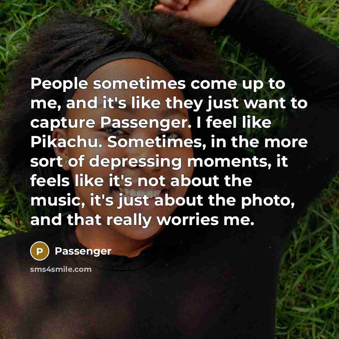 “People sometimes come up to me, and it's like they just want to capture Passenger. I feel like Pikachu. Sometimes, in the more sort of depressing moments, it feels like it's not about the music, it's just about the photo, and that really worries me.” quote by Passenger