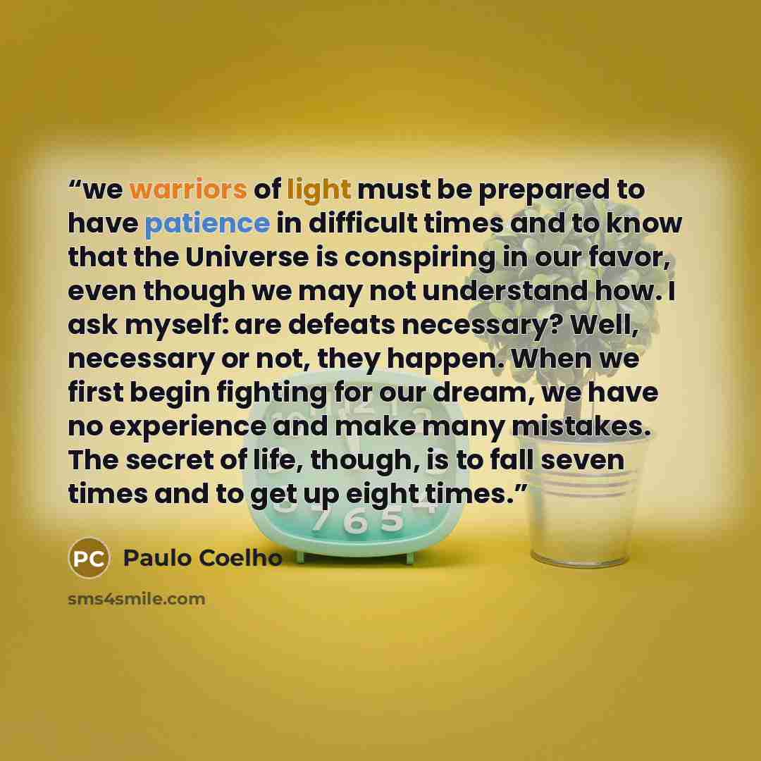 “we warriors of light must be prepared to have patience in difficult times and to know that the Universe is conspiring in our favor, even though we may not understand how. I ask myself: are defeats necessary? Well, necessary or not, they happen. When we first begin fighting for our dream, we have…” quote by Paulo Coelho