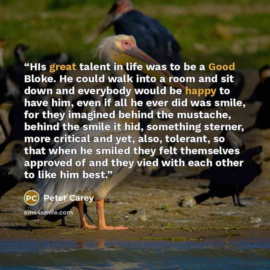 “HIs great talent in life was to be a Good Bloke. He could walk into a room and sit down and everybody would be happy to have him, even if all he ever did was smile, for they imagined behind the mustache, behind the smile it hid, something sterner, more critical and yet, also, tolerant, so that…” quote by Peter Carey