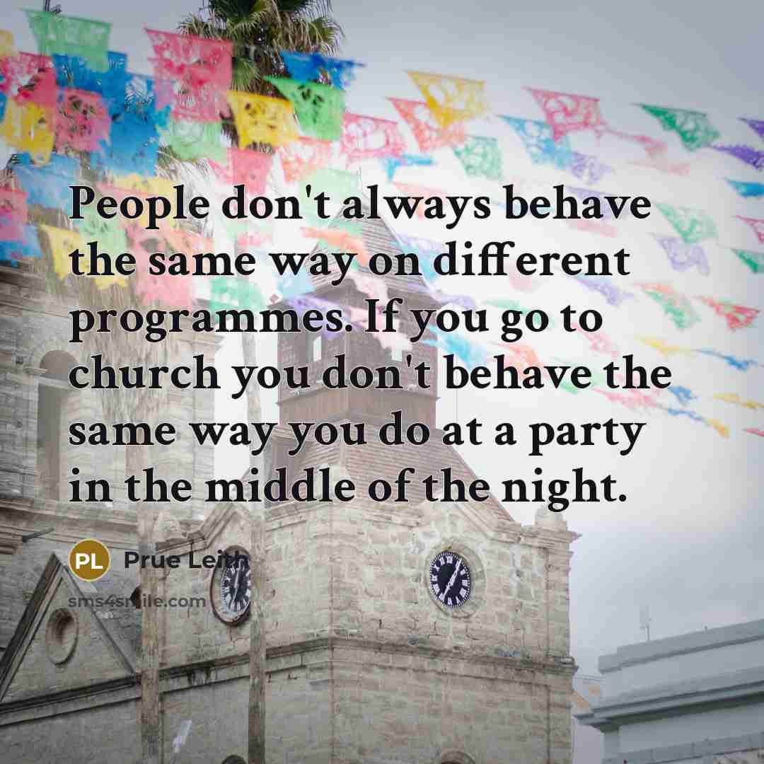 “People don't always behave the same way on different programmes. If you go to church you don't behave the same way you do at a party in the middle of the night.” quote by Prue Leith