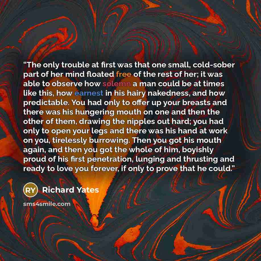 “The only trouble at first was that one small, cold-sober part of her mind floated free of the rest of her; it was able to observe how solemn a man could be at times like this, how earnest in his hairy nakedness, and how predictable. You had only to offer up your breasts and there was his hungering…” quote by Richard Yates