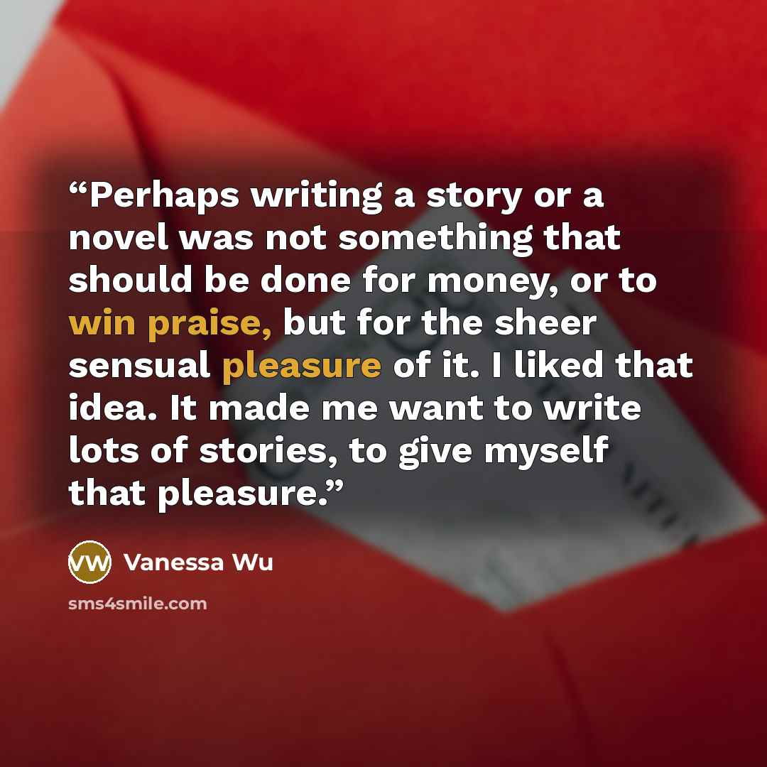 “Perhaps writing a story or a novel was not something that should be done for money, or to win praise, but for the sheer sensual pleasure of it. I liked that idea. It made me want to write lots of stories, to give myself that pleasure.” quote by Vanessa Wu