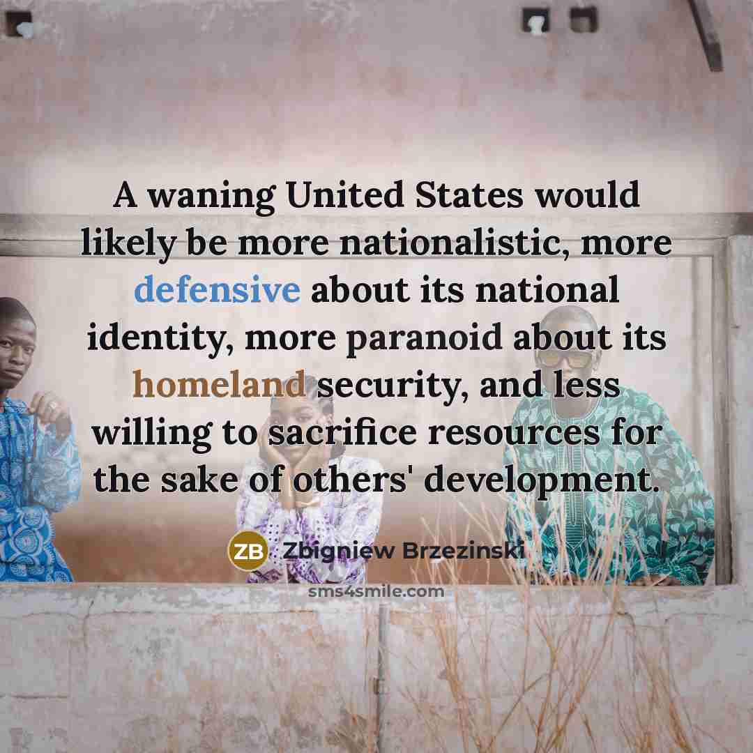 “A waning United States would likely be more nationalistic, more defensive about its national identity, more paranoid about its homeland security, and less willing to sacrifice resources for the sake of others' development.” quote by Zbigniew Brzezinski