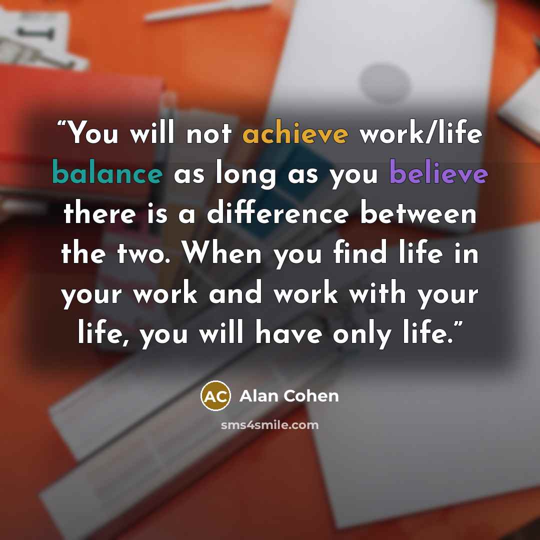 “You will not achieve work/life balance as long as you believe there is a difference between the two. When you find life in your work and work with your life, you will have only life.” quote by Alan Cohen