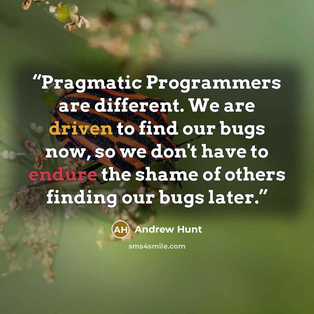 “Pragmatic Programmers are different. We are driven to find our bugs now, so we don't have to endure the shame of others finding our bugs later.” quote by Andrew Hunt