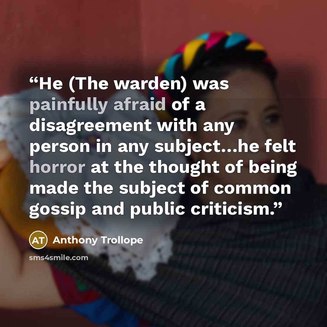 “He (The warden) was painfully afraid of a disagreement with any person in any subject…he felt horror at the thought of being made the subject of common gossip and public criticism.” quote by Anthony Trollope