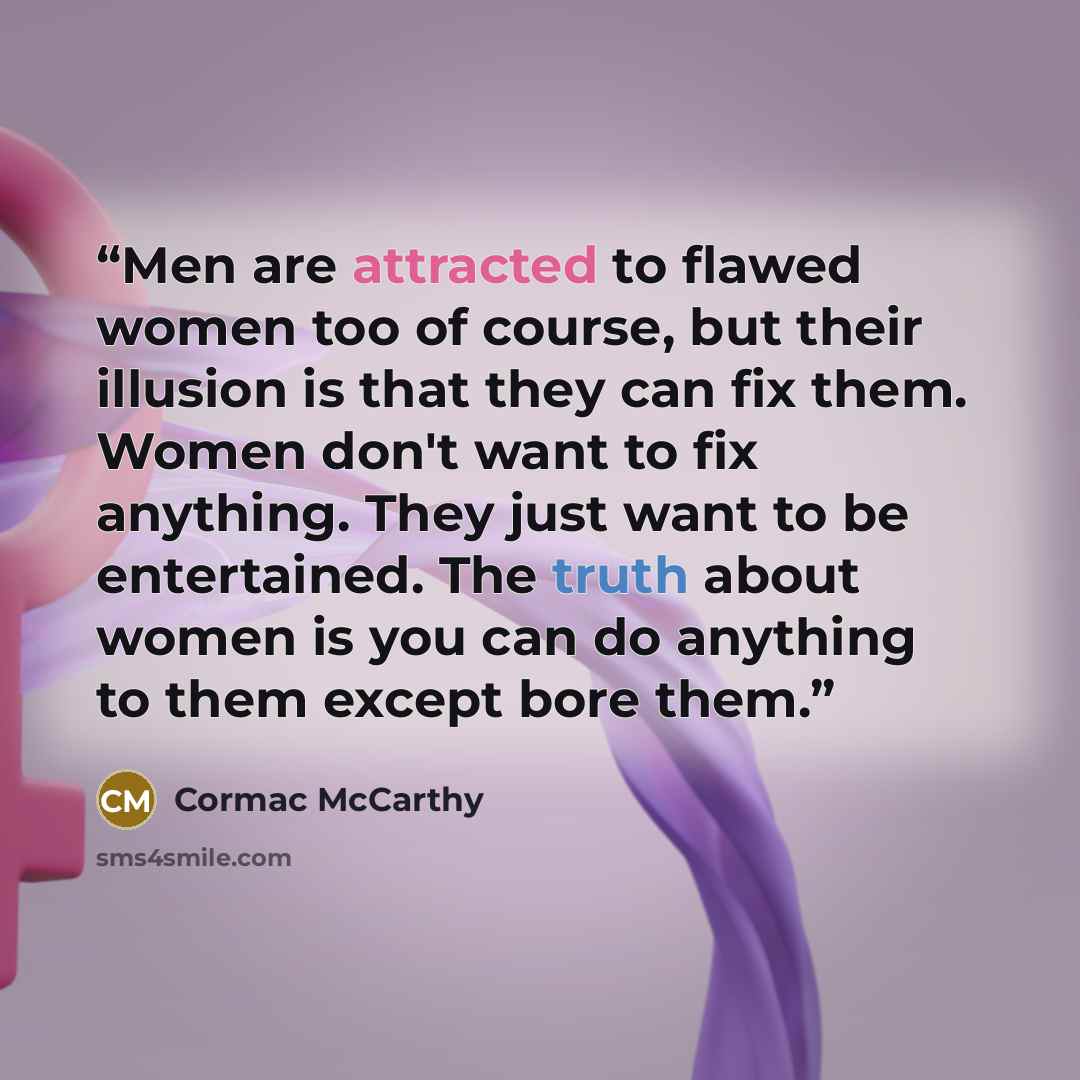 “Men are attracted to flawed women too of course, but their illusion is that they can fix them. Women don't want to fix anything. They just want to be entertained. The truth about women is you can do anything to them except bore them.” quote by Cormac McCarthy