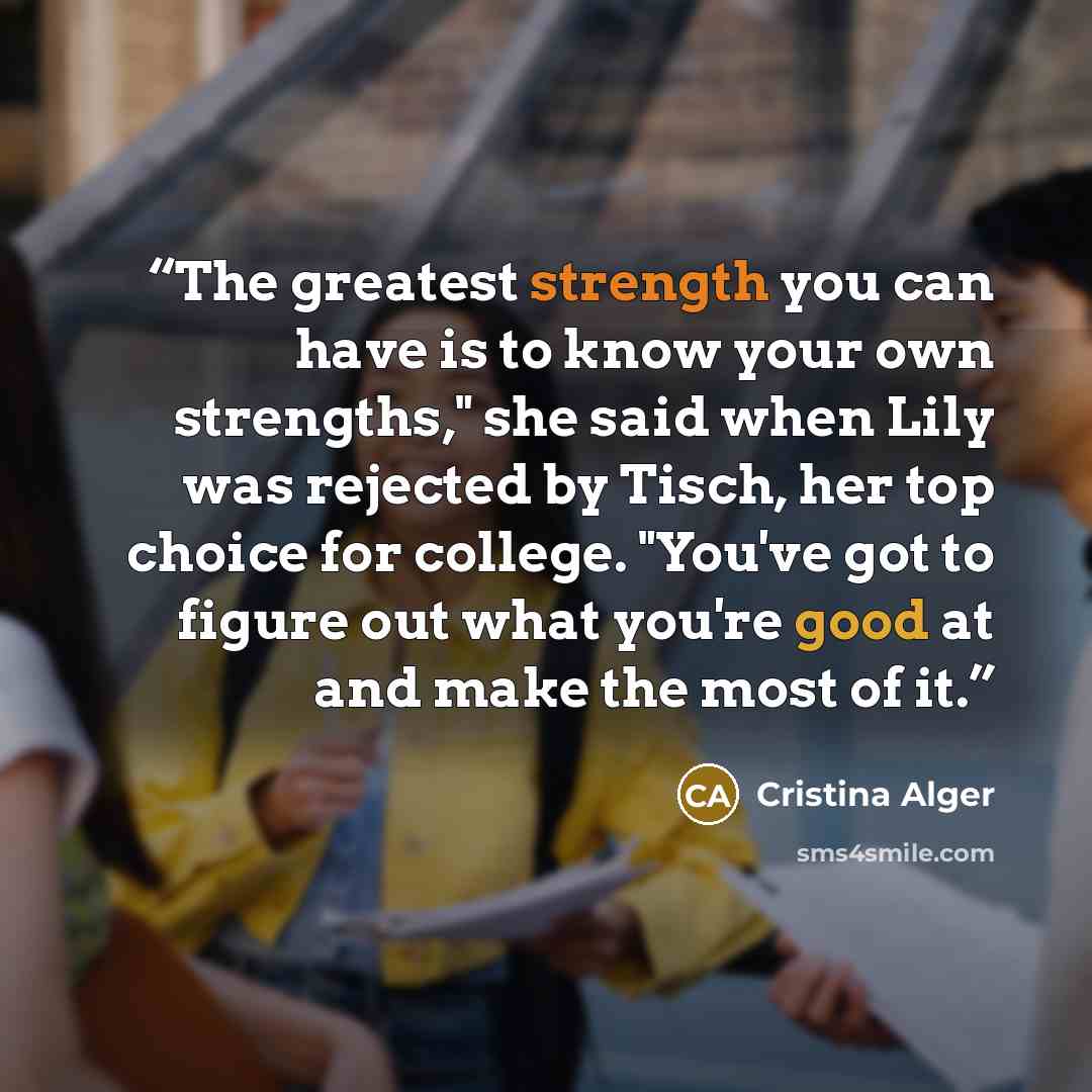 “The greatest strength you can have is to know your own strengths," she said when Lily was rejected by Tisch, her top choice for college. "You've got to figure out what you're good at and make the most of it.” quote by Cristina Alger