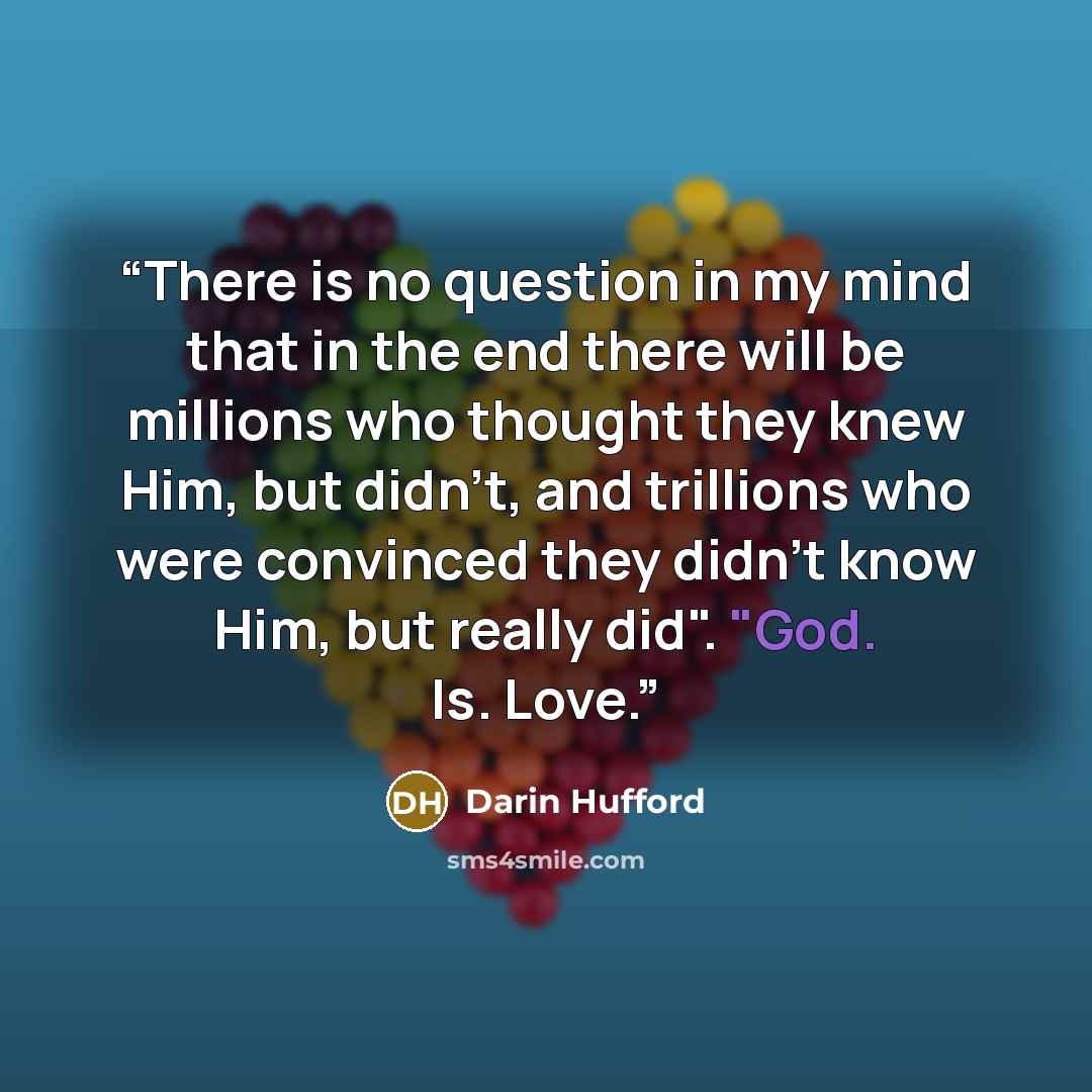 “There is no question in my mind that in the end there will be millions who thought they knew Him, but didn't, and trillions who were convinced they didn't know Him, but really did". "God. Is. Love.” quote by Darin Hufford