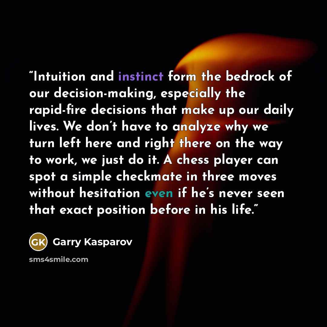 “Intuition and instinct form the bedrock of our decision-making, especially the rapid-fire decisions that make up our daily lives. We don’t have to analyze why we turn left here and right there on the way to work, we just do it. A chess player can spot a simple checkmate in three moves without…” quote by Garry Kasparov