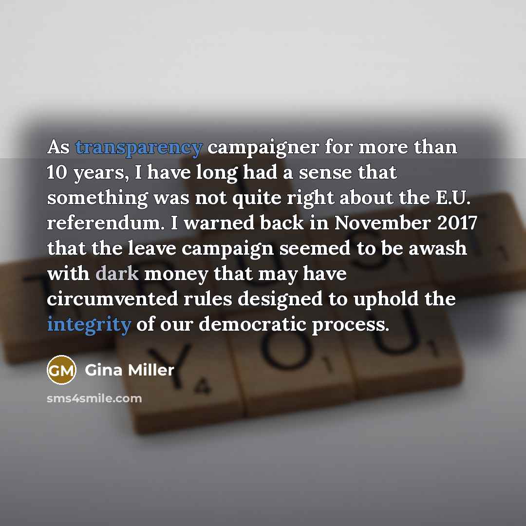 “As transparency campaigner for more than 10 years, I have long had a sense that something was not quite right about the E.U. referendum. I warned back in November 2017 that the leave campaign seemed to be awash with dark money that may have circumvented rules designed to uphold the integrity of…” quote by Gina Miller