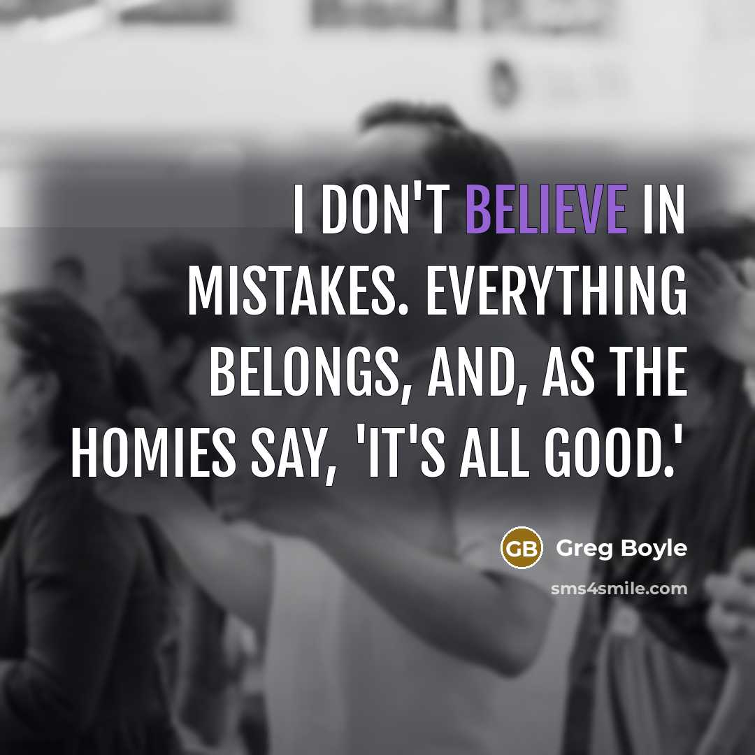 “I don't believe in mistakes. Everything belongs, and, as the…” quote by Greg Boyle