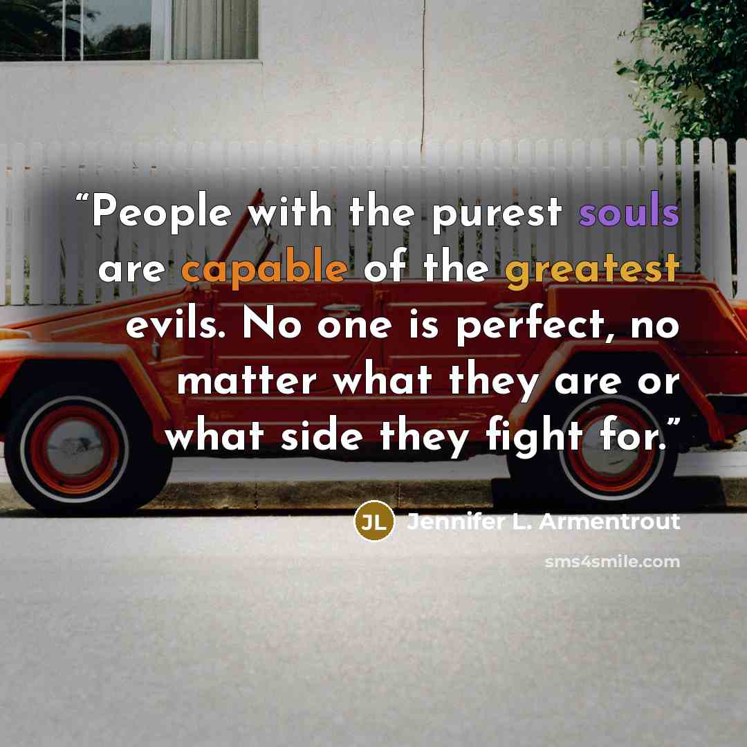 “People with the purest souls are capable of the greatest evils. No one is perfect, no matter what they are or what side they fight for.” quote by Jennifer L. Armentrout