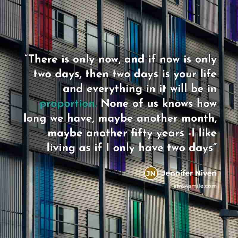 “There is only now, and if now is only two days, then two days is your life and everything in it will be in proportion. None of us knows how long we have, maybe another month, maybe another fifty years -I like living as if I only have two days” quote by Jennifer Niven