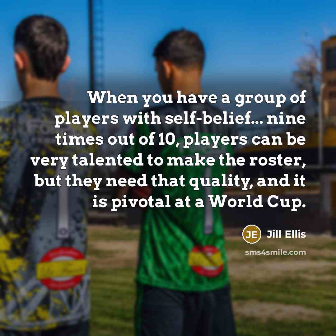 “When you have a group of players with self-belief... nine times out of 10, players can be very talented to make the roster, but they need that quality, and it is pivotal at a World Cup.” quote by Jill Ellis