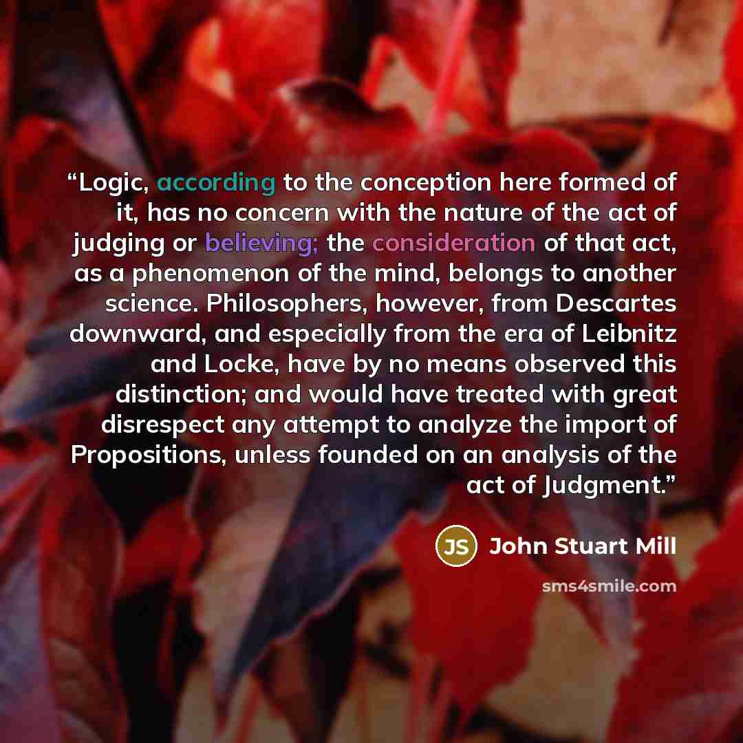 “Logic, according to the conception here formed of it, has no concern with the nature of the act of judging or believing; the consideration of that act, as a phenomenon of the mind, belongs to another science. Philosophers, however, from Descartes downward, and especially from the era of Leibnitz…” quote by John Stuart Mill