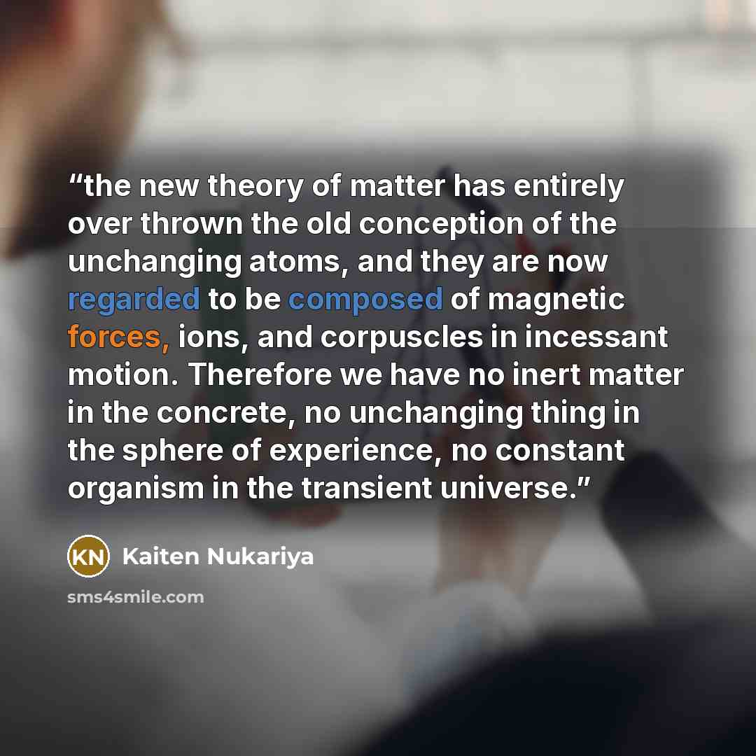 “the new theory of matter has entirely over thrown the old conception of the unchanging atoms, and they are now regarded to be composed of magnetic forces, ions, and corpuscles in incessant motion. Therefore we have no inert matter in the concrete, no unchanging thing in the sphere of experience…” quote by Kaiten Nukariya