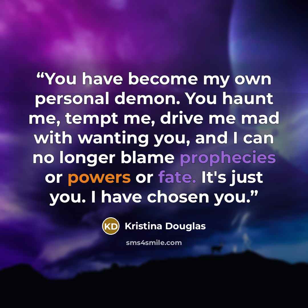 “You have become my own personal demon. You haunt me, tempt me, drive me mad with wanting you, and I can no longer blame prophecies or powers or fate. It's just you. I have chosen you.” quote by Kristina Douglas