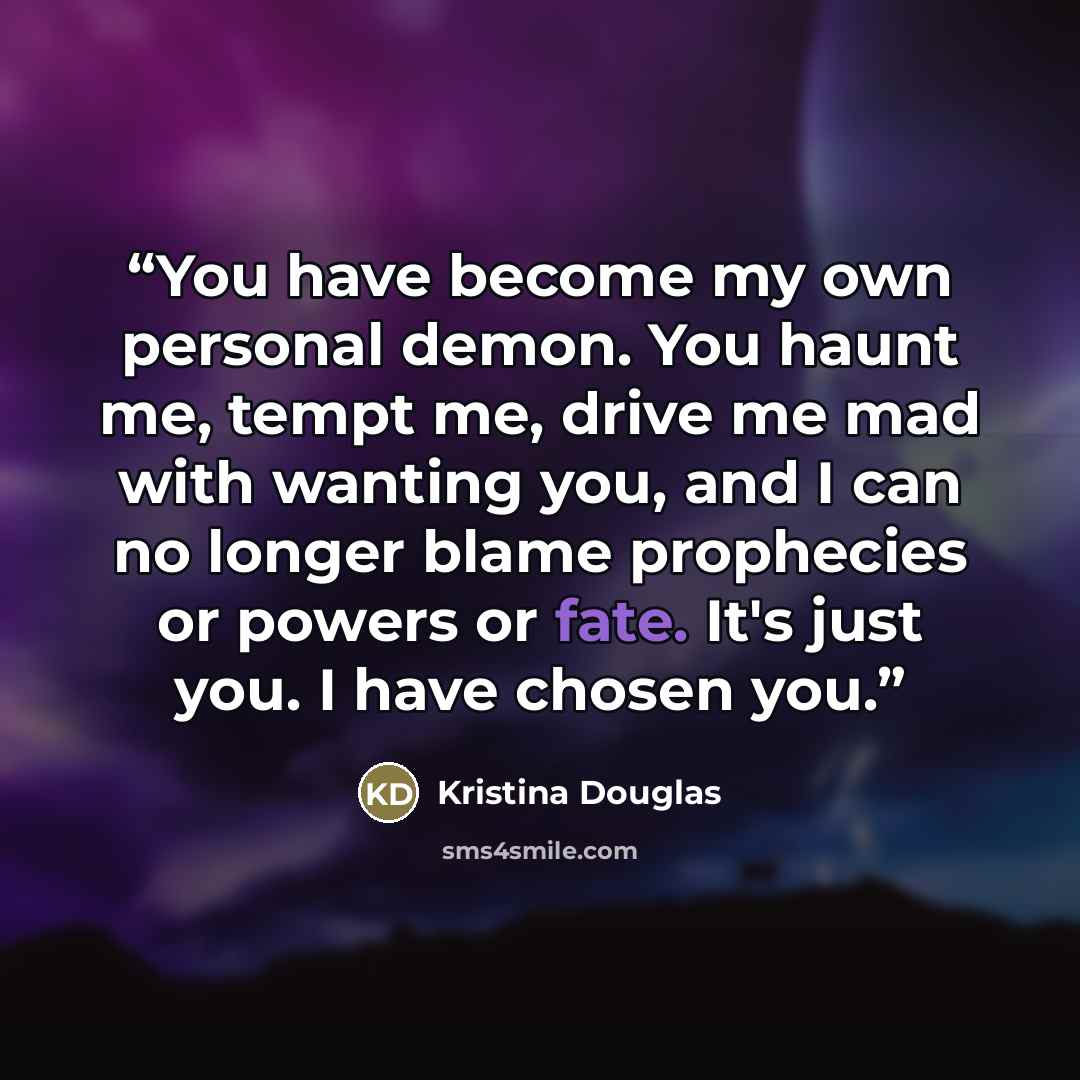 “You have become my own personal demon. You haunt me, tempt me, drive me mad with wanting you, and I can no longer blame prophecies or powers or fate. It's just you. I have chosen you.” quote by Kristina Douglas