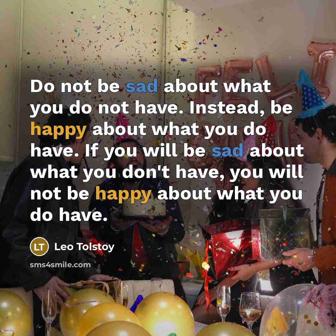“Do not be sad about what you do not have. Instead, be happy about what you do have. If you will be sad about what you don't have, you will not be happy about what you do have.” quote by Leo Tolstoy