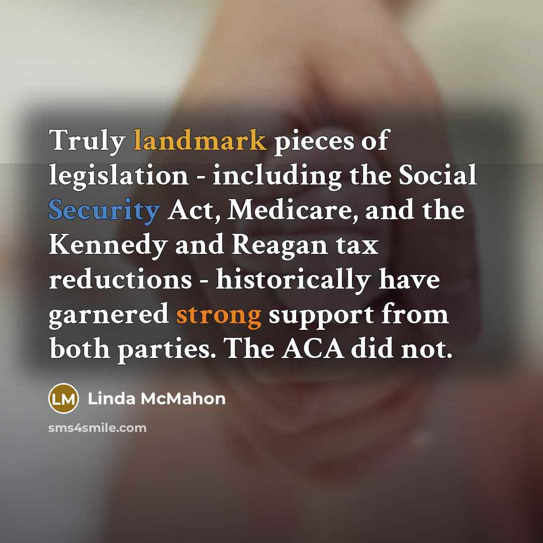 “Truly landmark pieces of legislation - including the Social Security Act, Medicare, and the Kennedy and Reagan tax reductions - historically have garnered strong support from both parties. The ACA did not.” quote by Linda McMahon