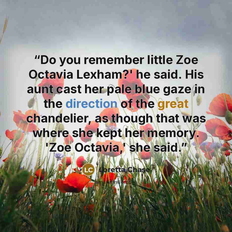 “Do you remember little Zoe Octavia Lexham?' he said. His aunt cast her pale blue gaze in the direction of the great chandelier, as though that was where she kept her memory. 'Zoe Octavia,' she said.” quote by Loretta Chase