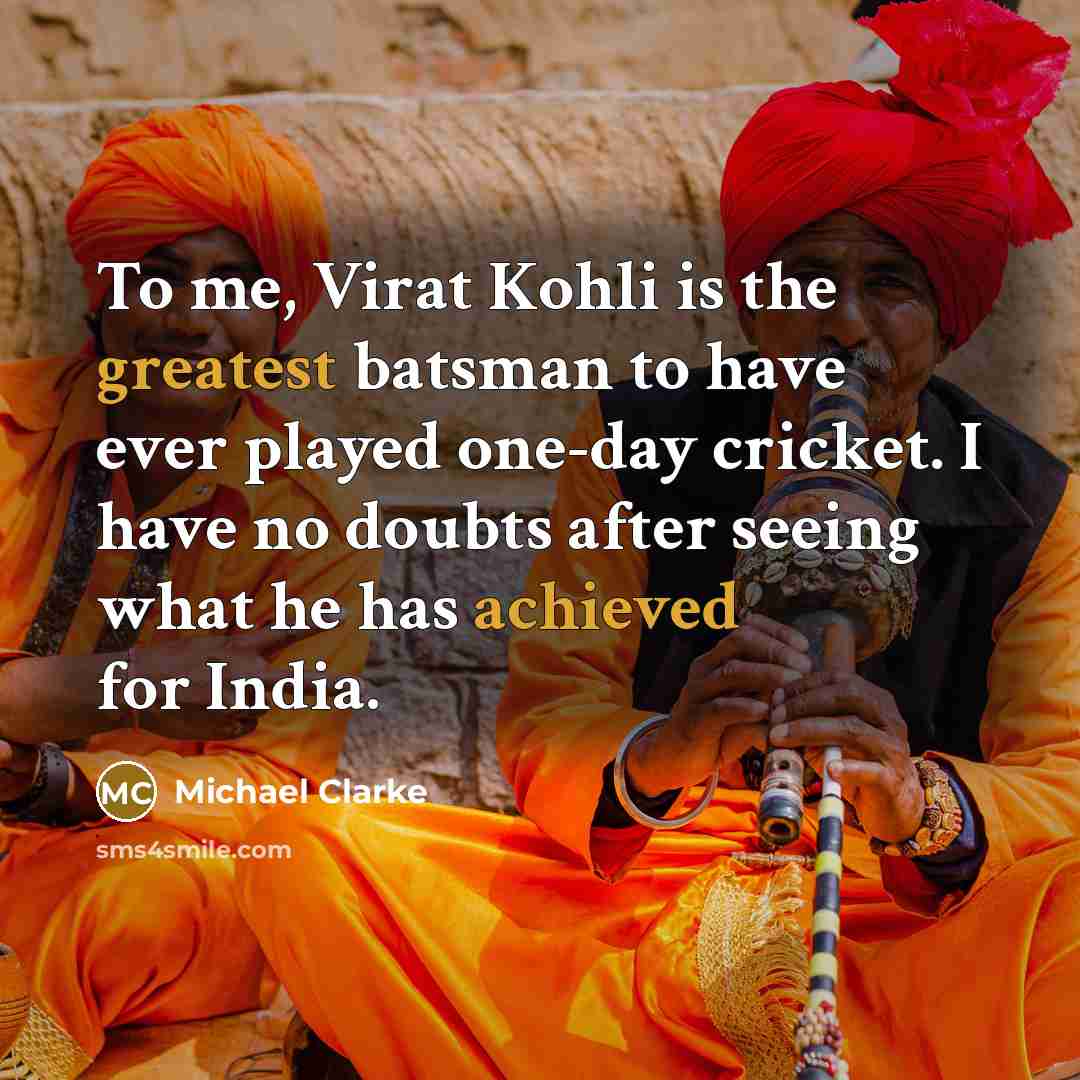 “To me, Virat Kohli is the greatest batsman to have ever played one-day cricket. I have no doubts after seeing what he has achieved for India.” quote by Michael Clarke
