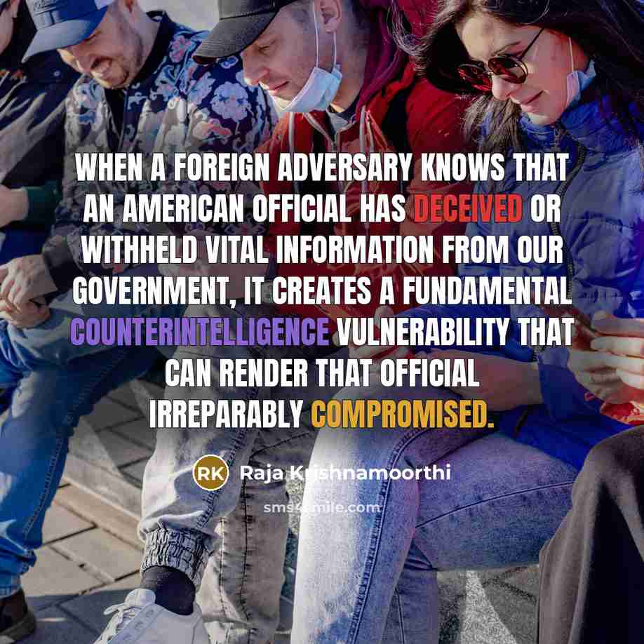 “When a foreign adversary knows that an American official has deceived or withheld vital information from our government, it creates a fundamental counterintelligence vulnerability that can render that official irreparably compromised.” quote by Raja Krishnamoorthi