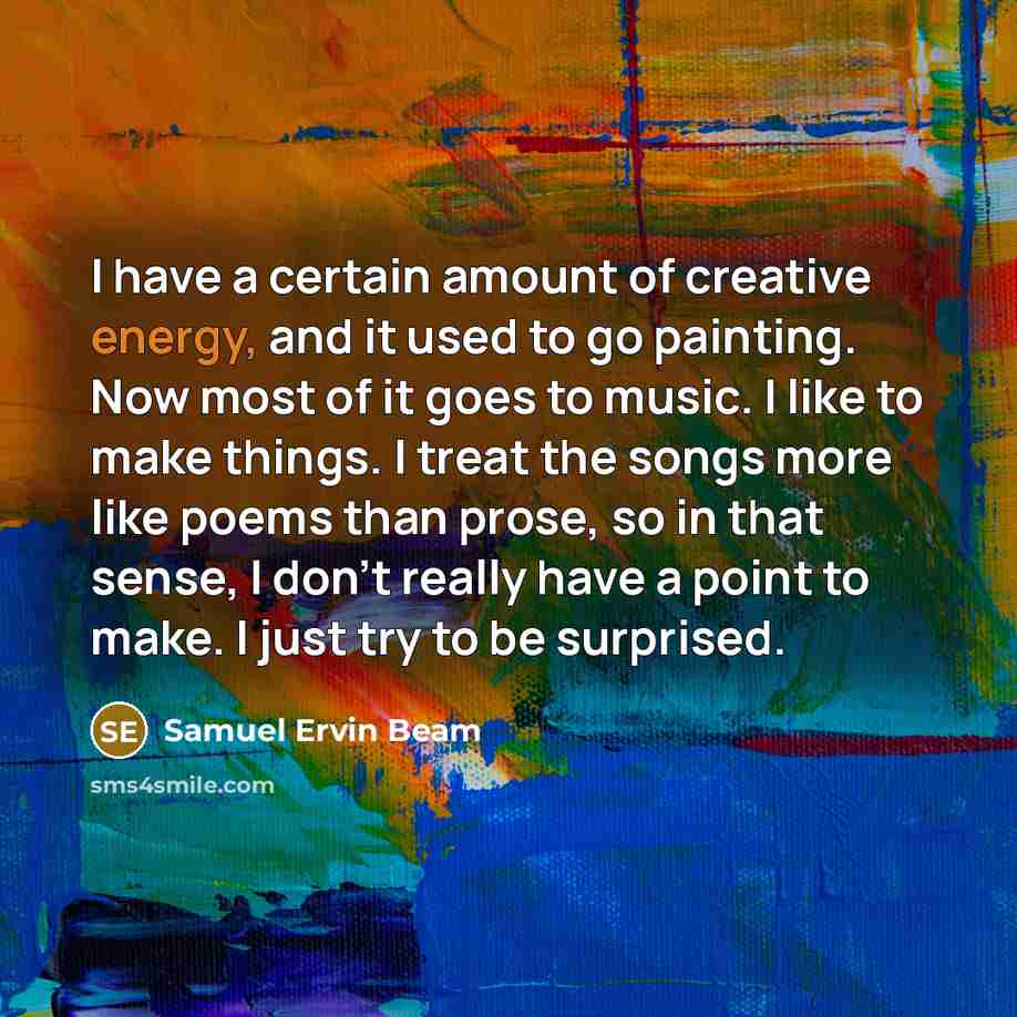 “I have a certain amount of creative energy, and it used to go painting. Now most of it goes to music. I like to make things. I treat the songs more like poems than prose, so in that sense, I don't really have a point to make. I just try to be surprised.” quote by Samuel Ervin Beam