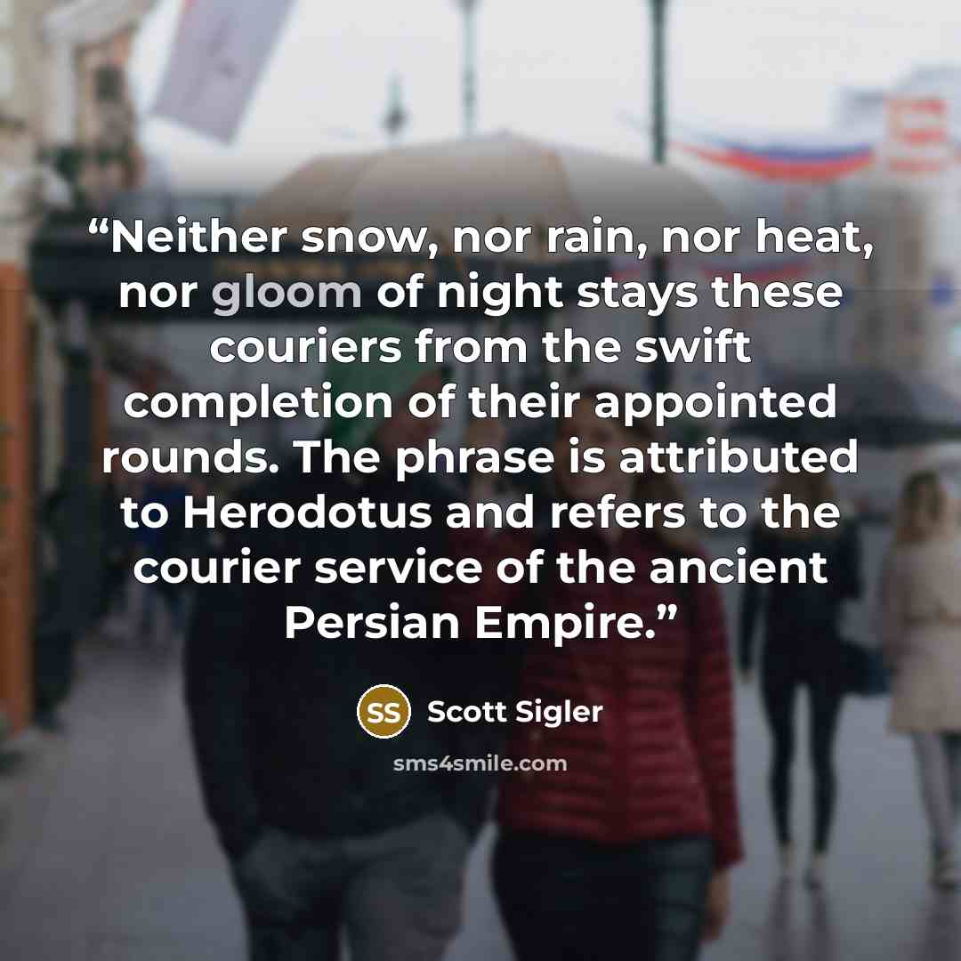 “Neither snow, nor rain, nor heat, nor gloom of night stays these couriers from the swift completion of their appointed rounds. The phrase is attributed to Herodotus and refers to the courier service of the ancient Persian Empire.” quote by Scott Sigler