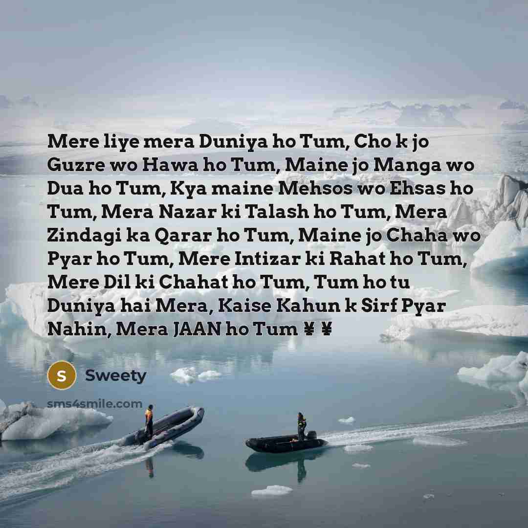 “Mere liye mera Duniya ho Tum, Cho k jo Guzre wo Hawa ho Tum, Maine jo Manga wo Dua ho Tum, Kya maine Mehsos wo Ehsas ho Tum, Mera Nazar ki Talash ho Tum, Mera Zindagi ka Qarar ho Tum, Maine jo Chaha wo Pyar ho Tum, Mere Intizar ki Rahat ho Tum, Mere Dil ki Chahat ho Tum, Tum ho tu Duniya hai Mera…” quote by Sweety