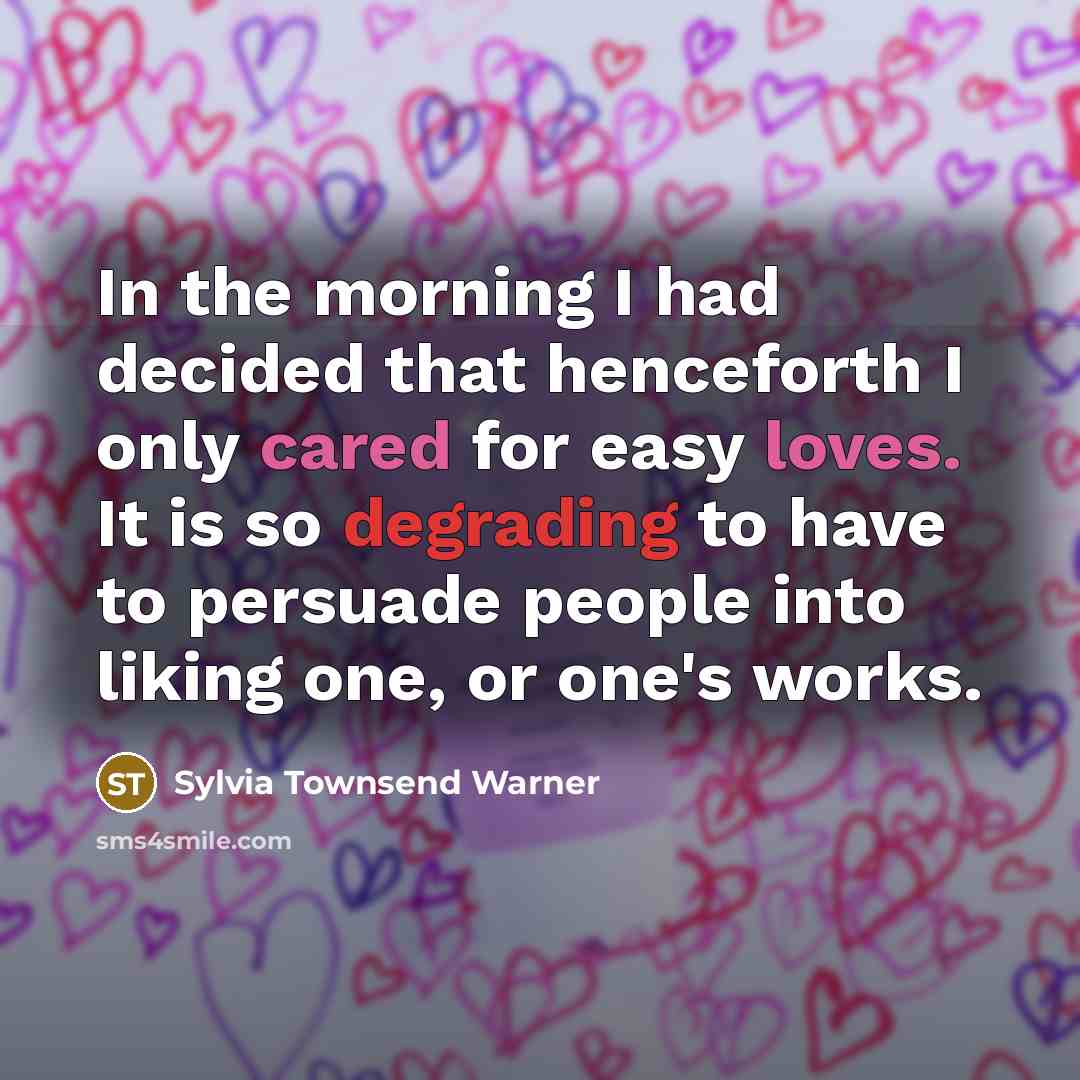 “In the morning I had decided that henceforth I only cared for easy loves. It is so degrading to have to persuade people into liking one, or one's works.” quote by Sylvia Townsend Warner